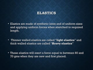 ELASTICSELASTICS
• Elastics are made of synthetic latex and of uniform sizesElastics are made of synthetic latex and of uniform sizes
and applying uniform forces when stretched to requiredand applying uniform forces when stretched to required
length.length.
• Thinner walled elastics are called “Thinner walled elastics are called “light elasticslight elastics” and” and
thick walled elastics are called “thick walled elastics are called “Heavy elasticsHeavy elastics””
• These elastics will exert a force equal to between 60 andThese elastics will exert a force equal to between 60 and
70 gms when they are new and first placed.70 gms when they are new and first placed.
 