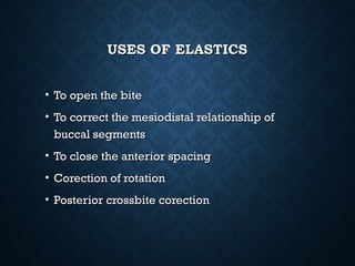USES OF ELASTICSUSES OF ELASTICS
• To open the biteTo open the bite
• To correct the mesiodistal relationship ofTo correct the mesiodistal relationship of
buccal segmentsbuccal segments
• To close the anterior spacingTo close the anterior spacing
• Corection of rotationCorection of rotation
• Posterior crossbite corectionPosterior crossbite corection
 