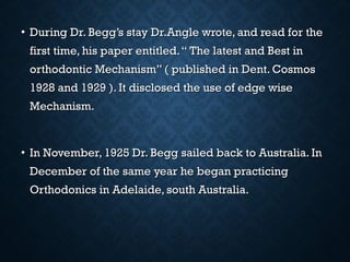 • During Dr. Begg’s stay Dr.Angle wrote, and read for theDuring Dr. Begg’s stay Dr.Angle wrote, and read for the
first time, his paper entitled.“ The latest and Best infirst time, his paper entitled.“ The latest and Best in
orthodontic Mechanism” ( published in Dent. Cosmosorthodontic Mechanism” ( published in Dent. Cosmos
1928 and 1929 ). It disclosed the use of edge wise1928 and 1929 ). It disclosed the use of edge wise
Mechanism.Mechanism.
• In November, 1925 Dr. Begg sailed back to Australia. InIn November, 1925 Dr. Begg sailed back to Australia. In
December of the same year he began practicingDecember of the same year he began practicing
Orthodonics in Adelaide, south Australia.Orthodonics in Adelaide, south Australia.
 