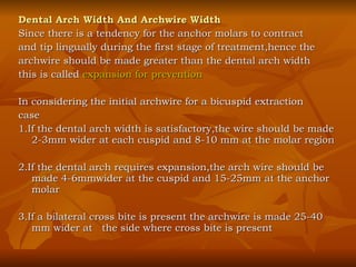 Dental Arch Width And Archwire Width Since there is a tendency for the anchor molars to contract  and tip lingually during the first stage of treatment,hence the archwire should be made greater than the dental arch width this is called  expansion for prevention In considering the initial archwire for a bicuspid extraction  case 1.If the dental arch width is satisfactory,the wire should be made 2-3mm wider at each cuspid and 8-10 mm at the molar region 2.If the dental arch requires expansion,the arch wire should be made 4-6mmwider at the cuspid and 15-25mm at the anchor molar 3.If a bilateral cross bite is present the archwire is made 25-40 mm wider at  the side where cross bite is present 