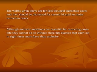 The widths given above are for first bicuspid extraction cases  and they should be decreased for second bicspid an molar  extraction cases. Although archwire variations are essential for correcting cross bite,they cannot do so without cross bite elastics that exert six  to eight times more force than archwire 
