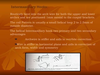 Intermaxillary  Hooks: Routinely bent into the arch wire for both the upper and lower arches and are positioned 1mm mesial to the cuspid brackets. The coil Pattern is usually a small helical loop 2 to 2.5mm of outside diameter. The helical Intermaxillary hook two primary and two secondary advantages Archwire is stiffer and aids in overbite correction Wire is stiffer in horizontal plane and aids in correction of arch form, width and symmetry 