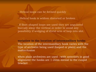 Helical loops can be formed quickly Helical hook is seldom distorted or broken If Boot shaped loops are used they are angulated buccaly away the vertical in order to avoid any possibility if wedging of distal arm of loop into slot. variation in the location of intermaxillary hooks The location of the intermaxillary hook varies with the type of archwire being used (looped or plain) and the malocclusion when plain archwires are used :-with anteriors in good alignment the hooks are 1-2mm mesial to the cuspid bracket 