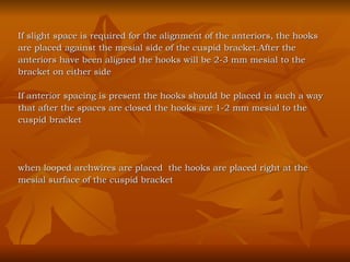 If slight space is required for the alignment of the anteriors, the hooks  are placed against the mesial side of the cuspid bracket.After the  anteriors have been aligned the hooks will be 2-3 mm mesial to the  bracket on either side If anterior spacing is present the hooks should be placed in such a way  that after the spaces are closed the hooks are 1-2 mm mesial to the  cuspid bracket when looped archwires are placed  the hooks are placed right at the  mesial surface of the cuspid bracket 