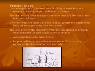 Vertical Loops : Used to supply local increased arch flexibility or used for space opening or closing, stops, rotation or root torque. The most vertical loops to align six anterior teeth are five, one in each interproximal area. Generally loops are made 6 to 8mm long but greater the length of the loop, the more gentle the force on the tooth . The Loop between the maxillary central incisors should be avoided, when indicated the loop is made shorter because Avoid irritation to the labial frenum Loop in midline causes arch wire to assume “V” shape when contracted by placement in the molar tube 