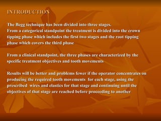 INTRODUCTION The Begg technique has been divided into three stages. From a categorical standpoint the treatment is divided into the crown  tipping phase which includes the first two stages and the root tipping phase which covers the third phase From a clinical standpoint, the three phases are characterized by the  specific treatment objectives and tooth movements Results will be better and problems fewer if the operator concentrates on  producing the required tooth movements  for each stage, using the  prescribed  wires and elastics for that stage and continuing until the  objectives of that stage are reached before proceeding to another 