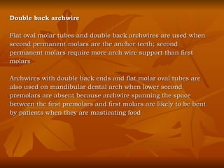 Double back archwire Flat oval molar tubes and double back archwires are used when second permanent molars are the anchor teeth; second  permanent molars require more arch wire support than first  molars Archwires with double back ends and flat molar oval tubes are  also used on mandibular dental arch when lower second  premolars are absent because archwire spanning the space  between the first premolars and first molars are likely to be bent by patients when they are masticating food 