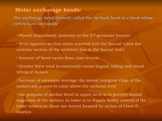 Molar anchorage bends: Placed immediately posterior to the 2 nd  premolar bracket Bent opposite so that when inserted into the buccal tubes the anterior section of the archwire lies in the buccal sulci Amount of bend varies from case to case Greater force tend to eventually cause lingual rolling and distal tilting of molars  Increase of excessive leverage the mesial marginal ridge of the molars are is seen to raise above the occlusal level the purpose of anchor bend in upper arch is to prevent mesial migration of the molars; In lower is to supply bodily control of the lower molars as these are moved forward by action of Class II elastics The anchorage bend,formerly called the tip back bend is a bend whose vertex faces occlusally 