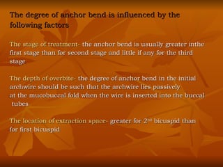 The degree of anchor bend is influenced by the  following factors The stage of treatment-  the anchor bend is usually greater inthe first stage than for second stage and little if any for the third  stage The depth of overbite-  the degree of anchor bend in the initial  archwire should be such that the archwire lies passively  at the mucobuccal fold when the wire is inserted into the buccal tubes The location of extraction space-  greater for 2 nd  bicuspid than  for first bicuspid 