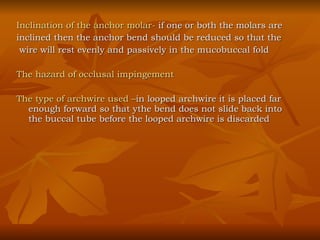 Inclination of the anchor molar-  if one or both the molars are  inclined then the anchor bend should be reduced so that the wire will rest evenly and passively in the mucobuccal fold The hazard of occlusal impingement The type of archwire used – in looped archwire it is placed far enough forward so that ythe bend does not slide back into the buccal tube before the looped archwire is discarded 