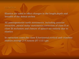ELASTICS Elastics are used to effect changes in the length,depth and  breadth of the dental arches All anteroposterior tooth movements, including anterior  retraction ,mesial molar movements,correction of class II or  class III occlusion and closure of spaces are entirely due to  elastics In extraction cases,the class II,horizontal,vertical and crossbite  elastics average 2-4 ounces (57-113 ) gm 
