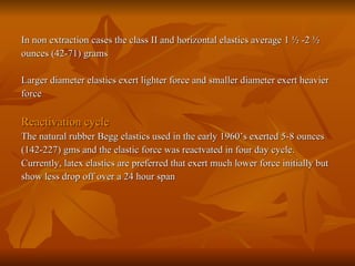 In non extraction cases the class II and horizontal elastics average 1 ½ -2 ½  ounces (42-71) grams Larger diameter elastics exert lighter force and smaller diameter exert heavier force Reactivation cycle The natural rubber Begg elastics used in the early 1960’s exerted 5-8 ounces  (142-227) gms and the elastic force was reactvated in four day cycle. Currently, latex elastics are preferred that exert much lower force initially but  show less drop off over a 24 hour span 