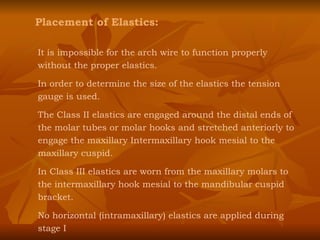 Placement of Elastics: It is impossible for the arch wire to function properly without the proper elastics. In order to determine the size of the elastics the tension gauge is used. The Class II elastics are engaged around the distal ends of the molar tubes or molar hooks and stretched anteriorly to engage the maxillary Intermaxillary hook mesial to the maxillary cuspid. In Class III elastics are worn from the maxillary molars to the intermaxillary hook mesial to the mandibular cuspid bracket. No horizontal (intramaxillary) elastics are applied during stage I 