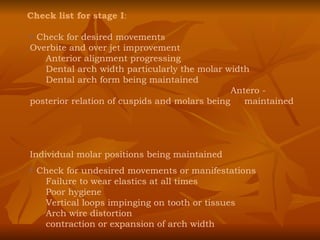 Check list for stage I : Check for desired movements Overbite and over jet improvement Anterior alignment progressing Dental arch width particularly the molar width Dental arch form being maintained    Antero - posterior relation of cuspids and molars being  maintained  Individual molar positions being maintained Check for undesired movements or manifestations Failure to wear elastics at all times Poor hygiene Vertical loops impinging on tooth or tissues Arch wire distortion contraction or expansion of arch width 
