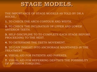 STAGE MODELS. THE IMPORTANCE OF STAGE MODELS AS TOLD BY DR.A ROCKE,: 1.  TO CHECK THE ARCH CONTOUR AND WIDTH. 2.  TO CHECK THE INCLINATION OF UPPER AND LOWER ANTERIOR TEETH. 3.  SELF-DISCIPLINE TO TO COMPLETE EACH STAGE BEFORE PROCEEDING TO THE NEXT. 4.  TO DETERMINE THE TEETH MOVEMENT. 5.  TO GAIN INSIGHT INTO ANCHORAGE MAINTAINED IN THE TREATMENT. 6.  VISUAL AID FOR PATIENTS AND PARENTS. 7.  VISUAL AID FOR REFERRING DENTISTS THE POSSIBILITY OF ANTERIOR TORQUING.. 