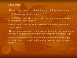 Arch wire: The Archwire pattern is basically that of Stage I treatment 0.016” gauge of wire is used 0.018” is used when there is frequent arch wire distortions or unilateral space closure Anchor bend is made 1mm mesial to the molar, premolar contact point. The pressure supplied by the anchor bends to the molars and incisors is slightly reduced from that employed during Stage I Because Intermaxillary elastics tend to rotate molars slight toe in bends are  made in the molar areas to prevent molar rotation 