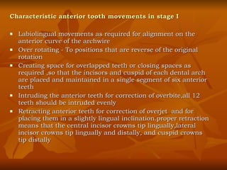 Characteristic anterior tooth movements in stage I Labiolingual movements as required for alignment on the anterior curve of the archwire Over rotating - To positions that are reverse of the original rotation Creating space for overlapped teeth or closing spaces as required ,so that the incisors and cuspid of each dental arch are placed and maintained in a single segment of six anterior teeth Intruding the anterior teeth for correction of overbite,all 12 teeth should be intruded evenly Retracting anterior teeth for correction of overjet  and for placing them in a slightly lingual inclination.proper retraction means that the central incisor crowns tip lingually,lateral incisor crowns tip lingually and distally, and cuspid crowns tip distally 