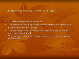All extraction spaces are closed The crowns of the upper and lower anterirs are tipped back  further than the first stage The anteroposterior occlusal relations attained in the first stage are maintained The overcorrections of rotations done in the first stage are maintained Changes observed at the end of stage II 