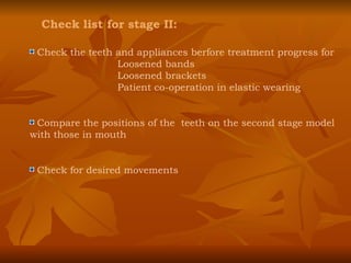 Check list for stage II: Check the teeth and appliances berfore treatment progress for Loosened bands Loosened brackets Patient co-operation in elastic wearing Compare the positions of the  teeth on the second stage model with those in mouth Check for desired movements 