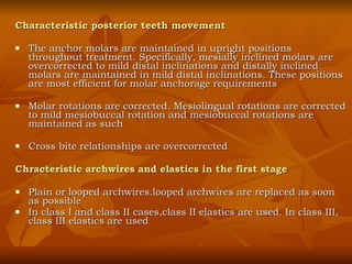 Characteristic posterior teeth movement The anchor molars are maintained in upright positions throughout treatment. Specifically, mesially inclined molars are overcorrected to mild distal inclinations and distally inclined molars are maintained in mild distal inclinations. These positions are most efficient for molar anchorage requirements Molar rotations are corrected. Mesiolingual rotations are corrected to mild mesiobuccal rotation and mesiobuccal rotations are maintained as such Cross bite relationships are overcorrected  Chracteristic archwires and elastics in the first stage Plain or looped archwires.looped archwires are replaced as soon as possible In class I and class II cases,class II elastics are used. In class III, class III elastics are used 