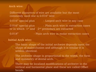 Arch wire: Different diameters of wire are available but the most commonly used one is 0.016” wire 0.016” special plus  - Looped arch wire in any case 0.016” special plus - Plain arch wire in extraction cases or in which  1 st  and  2 nd  premolars are extracted 0.018” - Plain arch wire in molar extraction cases Initial Arch wire: The basic shape of the initial archwire depends upon the shape of malocclusion and although it is similar it is seldom identical. The archwire shape is proportional to the width, the form and symmetry of dental arch. There may be localized modifications of archwire in the vertical and horizontal plane and these are called Offset bends. 