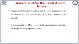 Sunday, November 26, 2023 101
• One reaction to the depression force from the lower main arch wire to
the lower anteriors is to cause the apices of the lower incisors to move
lingually.
• In consequence it is seldom required thatthis particular movement be
actively produced by separate auxiliary.
Auxiliary for Lingual Root Torque of Lower
Incisors
 