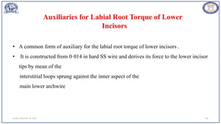 Sunday, November 26, 2023 104
• A common form of auxiliary for the labial root torque of lower incisors .
• It is constructed from 0·014 in hard SS wire and derives its force to the lower incisor
tips by mean of the
interstitial loops sprung against the inner aspect of the
main lower archwire
Auxiliaries for Labial Root Torque of Lower
Incisors
 