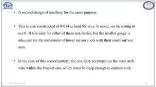 Sunday, November 26, 2023 106
• A second design of auxiliary for the same purpose.
• This is also constructed of 0·014 in hard SS wire. It would not be wrong to
use 0·016 in wire for either of these auxiliaries, but the smaller gauge is
adequate for the movement of lower incisor roots with their small surface
area.
• In the case of this second pattern, the auxiliary accompanies the main arch
wire within the bracket slot, which must be deep enough to contain both.
 