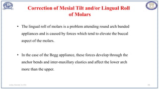Sunday, November 26, 2023 109
• The lingual roll of molars is a problem attending round arch banded
appliances and is caused by forces which tend to elevate the buccal
aspect of the molars.
• In the case of the Begg appliance, these forces develop through the
anchor bends and inter-maxillary elastics and affect the lower arch
more than the upper.
Correction of Mesial Tilt and/or Lingual Roll
of Molars
 