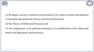 (1) Dr Begg's concept of normal occlusion,based on his studies of skulls and dentitions
of Australian aboriginals (the Theory ofAttritional Occlusion);
(2) The Theory of Differential Pressures; and
(3) The employment, in the appliance mechanics, of a modified form of the ribbon arch
bracket and light gauge round archwires.
Sunday, November 26, 2023 11
 