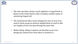Sunday, November 26, 2023 110
• The inter-maxillary elastics can be applied to a lingual hook or
button on the molar band in order to produce another means of
minimizing lingual roll.
• The round buccal tubes can be changed for ones of oval cross-
section which accept an archwire doubled back on itself so that
two lengths of arch wire pass through the same tube.
• Molar rolling, tilting or rotation can therefore occur even
though pre-cautions have been taken to minimize it.
 