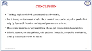 CONCLUSION
• The Begg appliance is both comprehensive and versatile,
• but it is only an instrument which, like a musical one, can be played to good effect
only by those with the talent, training and perseverence to do so.
• Discord and disharmony will haunt those who do not possess these characteristics.
• It is the operator, not the appliance, who produces the results, acceptable or otherwise,
directly in accordance with his ability.
Sunday, November 26, 2023 111
 