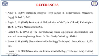 REFERENCES
• Adler T. (1969) Increasing posterior force vectors in Beggtreatment procedures.
Begg]. Orthod. 5, 7-16.
• Angle E. H. (1907) Treatment of Malocclusion of theTeeth. (7th ed.) Philadelphia,
The S. S. White Manufacturing Co.
• Ballard C. F. (1966-7) The morphological bases ofprognosis determination and
practical treatmentplanning. Trans. Br. Soc. Study Orthod. pp. 95-105.
• Barrer H. G. (1967) Elastic thread with the Begg Technique.]. Pract; Orthod. 1,122-
123.
• Barrer H. G. (1969) Nonextraction treatment with theBegg Technique. Am.]. Orthod.
Sunday, November 26, 2023 112
 