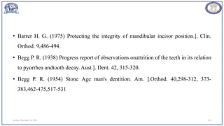 • Barrer H. G. (1975) Protecting the integrity of mandibular incisor position.]. Clin.
Orthod. 9,486-494.
• Begg P. R. (1938) Progress report of observations onattrition of the teeth in its relation
to pyorrhea andtooth decay. Aust.]. Dent. 42, 315-320.
• Begg P. R. (1954) Stone Age man's dentition. Am. ].Orthod. 40,298-312, 373-
383,462-475,517-531
Sunday, November 26, 2023 113
 