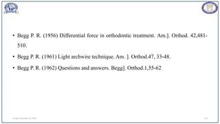 • Begg P. R. (1956) Differential force in orthodontic treatment. Am.]. Orthod. 42,481-
510.
• Begg P. R. (1961) Light archwire technique. Am. ]. Orthod.47, 33-48.
• Begg P. R. (1962) Questions and answers. Begg]. Orthod.1,55-62
Sunday, November 26, 2023 114
 