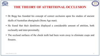 THE THEORY OF ATTRITIONAL OCCLUSION
• Dr Begg has founded his concept of correct occlusion upon his studies of ancient
skulls of Australian aboriginals (Stone Age man).
• He found that their dentitions displayed a considerable amount of attrition, both
occlusally and inter-proximally.
• The occlusal surfaces of the cheek teeth had been worn away to eliminate cusps and
fissures.
Sunday, November 26, 2023 12
 