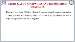 LIGHT GAUGE ARCHWIRES AND RIBBON ARCH
BRACKETS
• The use of light gauge 0'016 in working archwiresmpromotes long continuous action
in tooth movement whilst keeping force values down at all times below that which
might cause pain or discomfort to the patient
Sunday, November 26, 2023 19
 