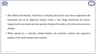 • The ribbon arch bracket, which has a vertically placed arch wire slot as opposed to the
horizontal slot of an edgewise bracket, forms a free hinge attachment for bucco-
lingual tooth movement and also permits freedom for teeth to tilt when moved mesio-
distally.
• When placed in a vertically slotted bracket, the archwire controls the respective
heights of the teeth and prevents rotation.
Sunday, November 26, 2023 20
 