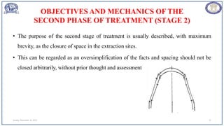 OBJECTIVES AND MECHANICS OF THE
SECOND PHASE OF TREATMENT (STAGE 2)
• The purpose of the second stage of treatment is usually described, with maximum
brevity, as the closure of space in the extraction sites.
• This can be regarded as an oversimplification of the facts and spacing should not be
closed arbitrarily, without prior thought and assessment
Sunday, November 26, 2023 21
 