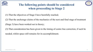 The following points should be considered
when proceeding to Stage 2
(1) That the objectives of Stage I have beenfully reached;
(2) That the anchorage claims of the mechanics of the next and final stage of treatment
(Stage 3) have been worked out in theory;
(3) That consideration has been given to the timing of centre line correction, if such be
needed, whilst space still remains for its accomplishment.
Sunday, November 26, 2023 22
 