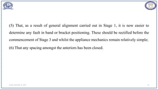 (5) That, as a result of general alignment carried out in Stage 1, it is now easier to
determine any fault in band or bracket positioning. These should be rectified before the
commencement of Stage 3 and whilst the appliance mechanics remain relatively simple;
(6) That any spacing amongst the anteriors has been closed.
Sunday, November 26, 2023 24
 