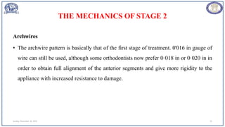 THE MECHANICS OF STAGE 2
Archwires
• The archwire pattern is basically that of the first stage of treatment. 0'016 in gauge of
wire can still be used, although some orthodontists now prefer 0·018 in or 0·020 in in
order to obtain full alignment of the anterior segments and give more rigidity to the
appliance with increased resistance to damage.
Sunday, November 26, 2023 25
 