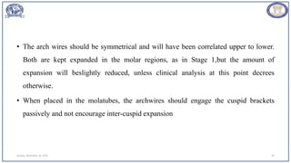 • The arch wires should be symmetrical and will have been correlated upper to lower.
Both are kept expanded in the molar regions, as in Stage 1,but the amount of
expansion will beslightly reduced, unless clinical analysis at this point decrees
otherwise.
• When placed in the molatubes, the archwires should engage the cuspid brackets
passively and not encourage inter-cuspid expansion
Sunday, November 26, 2023 26
 