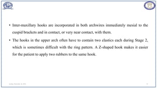 • Inter-maxillary hooks are incorporated in both archwires immediately mesial to the
cuspid brackets and in contact, or very near contact, with them.
• The hooks in the upper arch often have to contain two elastics each during Stage 2,
which is sometimes difficult with the ring pattern. A Z-shaped hook makes it easier
for the patient to apply two rubbers to the same hook.
Sunday, November 26, 2023 27
 