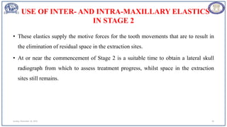 USE OF INTER- AND INTRA-MAXILLARY ELASTICS
IN STAGE 2
• These elastics supply the motive forces for the tooth movements that are to result in
the elimination of residual space in the extraction sites.
• At or near the commencement of Stage 2 is a suitable time to obtain a lateral skull
radiograph from which to assess treatment progress, whilst space in the extraction
sites still remains.
Sunday, November 26, 2023 28
 