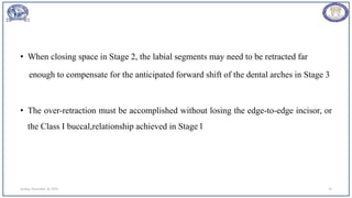 • When closing space in Stage 2, the labial segments may need to be retracted far
enough to compensate for the anticipated forward shift of the dental arches in Stage 3
• The over-retraction must be accomplished without losing the edge-to-edge incisor, or
the Class I buccal,relationship achieved in Stage l
Sunday, November 26, 2023 29
 