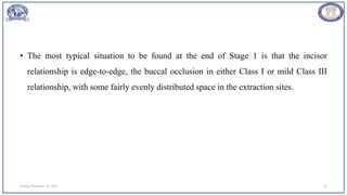 • The most typical situation to be found at the end of Stage 1 is that the incisor
relationship is edge-to-edge, the buccal occlusion in either Class I or mild Class III
relationship, with some fairly evenly distributed space in the extraction sites.
Sunday, November 26, 2023 31
 