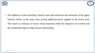• The addition of inter-maxillary elastics each side reinforces the retraction of the upper
incisors whilst, at the same time, giving added posterior support to the lower arch.
The result is a balance of forces which maintains both the reduction of overbite and
the established edge-to-edge incisor relationship.
Sunday, November 26, 2023 33
 