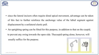 • since the lateral incisors often require distal apical movement, advantage can be taken
of this fact to further reinforce the anchorage value of the labial segment against
displacement by a unilateral elastic pull.
• An uprighting spring can be fitted for this purpose, in addition to that on the cuspid,
to prevent any swing towards the open side. Thecuspid spring alone, however, will
usually suffice for the purpose.
Sunday, November 26, 2023 38
 