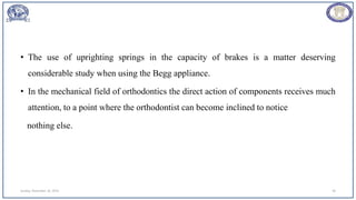 • The use of uprighting springs in the capacity of brakes is a matter deserving
considerable study when using the Begg appliance.
• In the mechanical field of orthodontics the direct action of components receives much
attention, to a point where the orthodontist can become inclined to notice
nothing else.
Sunday, November 26, 2023 39
 